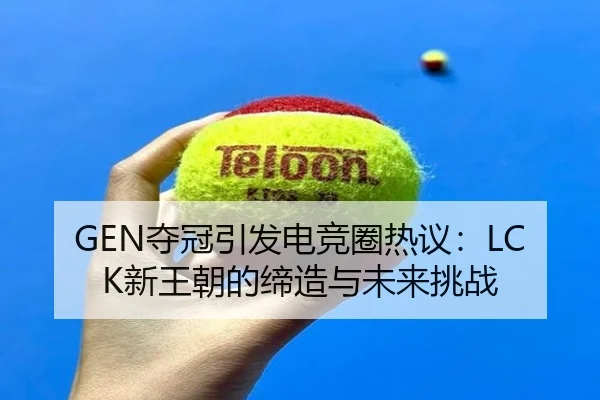 GEN夺冠引发电竞圈热议：LCK新王朝的缔造与未来挑战